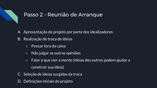 Passo 2 - Reunião de Arranque
A. Apresentação do projeto por parte dos idealizadores
B. Realização de troca de ideias
○ Pensar fora da caixa
○ Não julgar as outras opiniões
○ Falar o que vier a mente (ideias dos outros podem ajudar a
construir sua ideia)
C. Seleção de ideias surgidas da troca
D. Definições iniciais do projeto
 