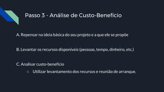 Passo 3 - Análise de Custo-Benefício
A. Repensar na ideia básica do seu projeto e a que ele se propõe
B. Levantar os recursos disponíveis (pessoas, tempo, dinheiro, etc.)
C. Analisar custo-benefício
○ Utilizar levantamento dos recursos e reunião de arranque.
 