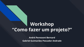 Workshop
“Como fazer um projeto?”
André Peressoni Bernard
Gabriel Guimarães Pescador Andrade
 