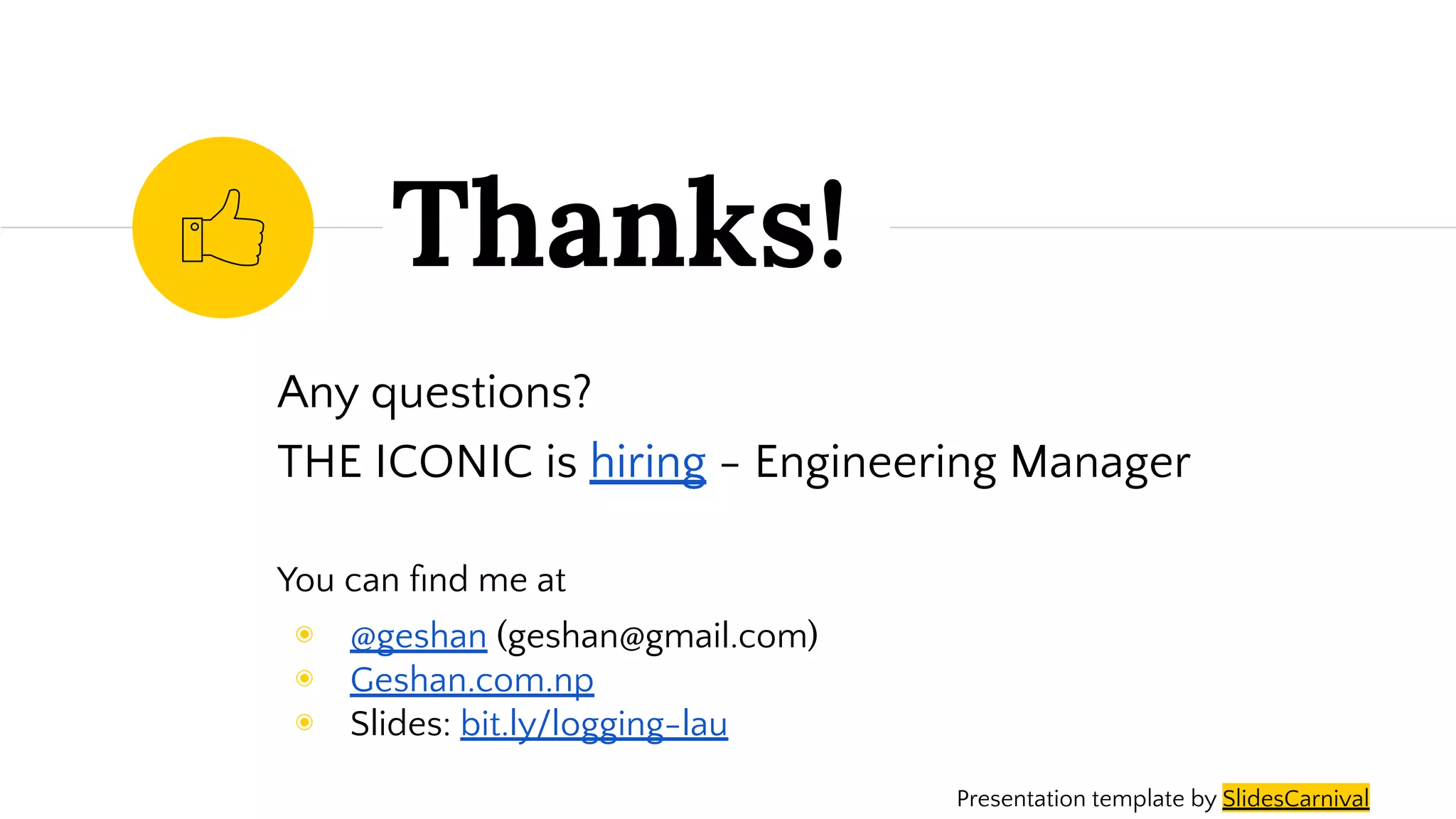 Any questions?
THE ICONIC is hiring - Engineering Manager
You can ﬁnd me at
◉ @geshan (geshan@gmail.com)
◉ Geshan.com.np
◉ Slides: bit.ly/logging-lau
Thanks!
Presentation template by SlidesCarnival
 
