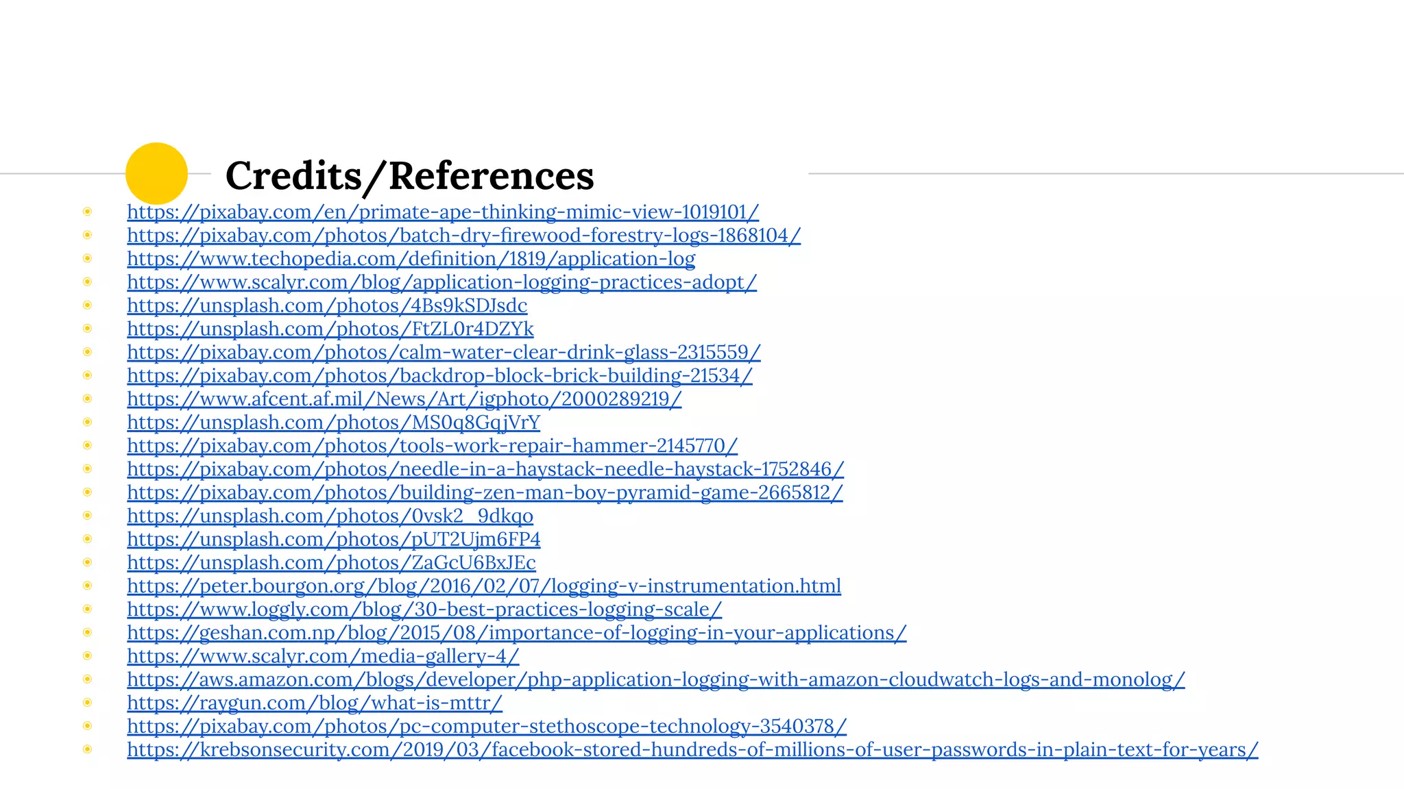 Credits/References
◉ https://pixabay.com/en/primate-ape-thinking-mimic-view-1019101/
◉ https://pixabay.com/photos/batch-dry-ﬁrewood-forestry-logs-1868104/
◉ https://www.techopedia.com/deﬁnition/1819/application-log
◉ https://www.scalyr.com/blog/application-logging-practices-adopt/
◉ https://unsplash.com/photos/4Bs9kSDJsdc
◉ https://unsplash.com/photos/FtZL0r4DZYk
◉ https://pixabay.com/photos/calm-water-clear-drink-glass-2315559/
◉ https://pixabay.com/photos/backdrop-block-brick-building-21534/
◉ https://www.afcent.af.mil/News/Art/igphoto/2000289219/
◉ https://unsplash.com/photos/MS0q8GqjVrY
◉ https://pixabay.com/photos/tools-work-repair-hammer-2145770/
◉ https://pixabay.com/photos/needle-in-a-haystack-needle-haystack-1752846/
◉ https://pixabay.com/photos/building-zen-man-boy-pyramid-game-2665812/
◉ https://unsplash.com/photos/0vsk2_9dkqo
◉ https://unsplash.com/photos/pUT2Ujm6FP4
◉ https://unsplash.com/photos/ZaGcU6BxJEc
◉ https://peter.bourgon.org/blog/2016/02/07/logging-v-instrumentation.html
◉ https://www.loggly.com/blog/30-best-practices-logging-scale/
◉ https://geshan.com.np/blog/2015/08/importance-of-logging-in-your-applications/
◉ https://www.scalyr.com/media-gallery-4/
◉ https://aws.amazon.com/blogs/developer/php-application-logging-with-amazon-cloudwatch-logs-and-monolog/
◉ https://raygun.com/blog/what-is-mttr/
◉ https://pixabay.com/photos/pc-computer-stethoscope-technology-3540378/
◉ https://krebsonsecurity.com/2019/03/facebook-stored-hundreds-of-millions-of-user-passwords-in-plain-text-for-years/
 