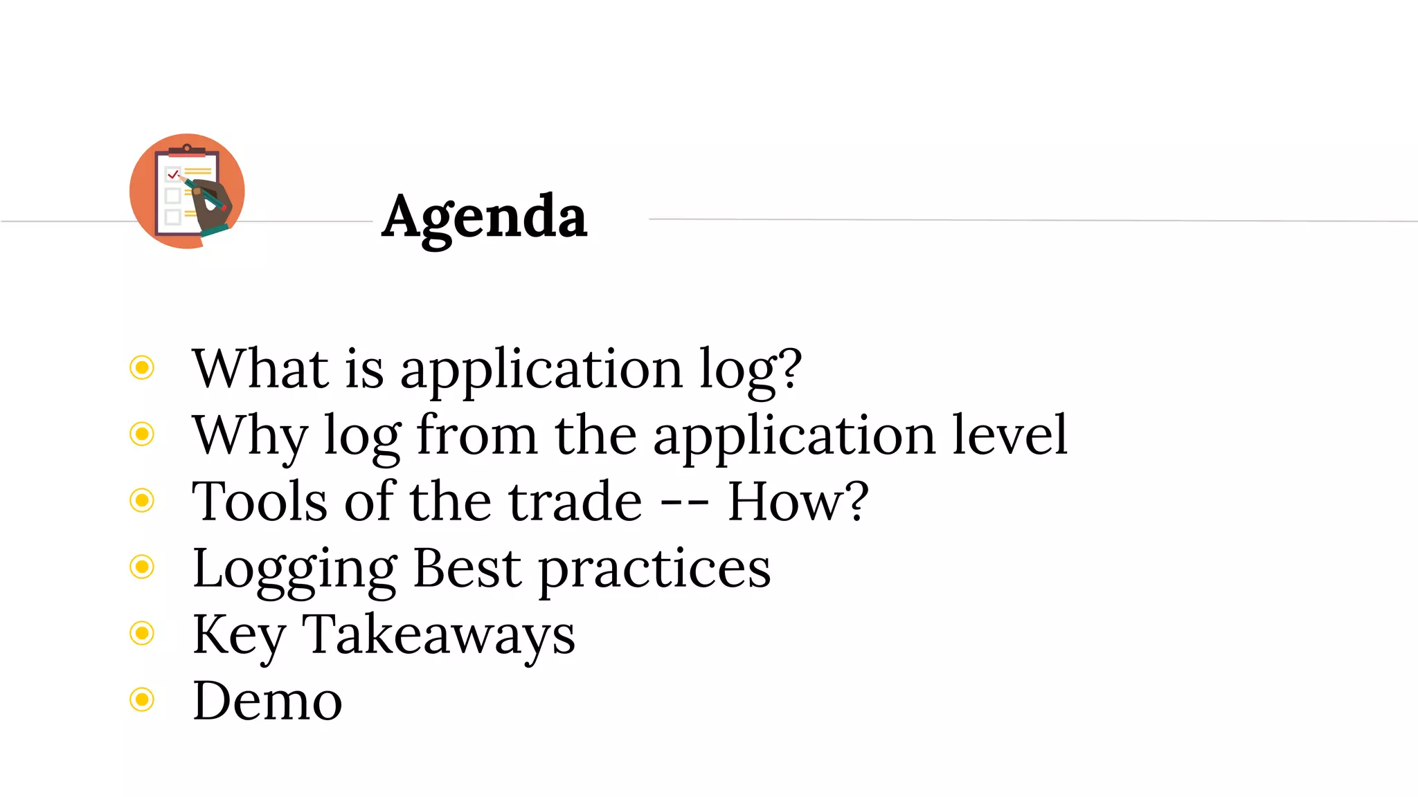 ◉ What is application log?
◉ Why log from the application level
◉ Tools of the trade -- How?
◉ Logging Best practices
◉ Key Takeaways
◉ Demo
Agenda
 
