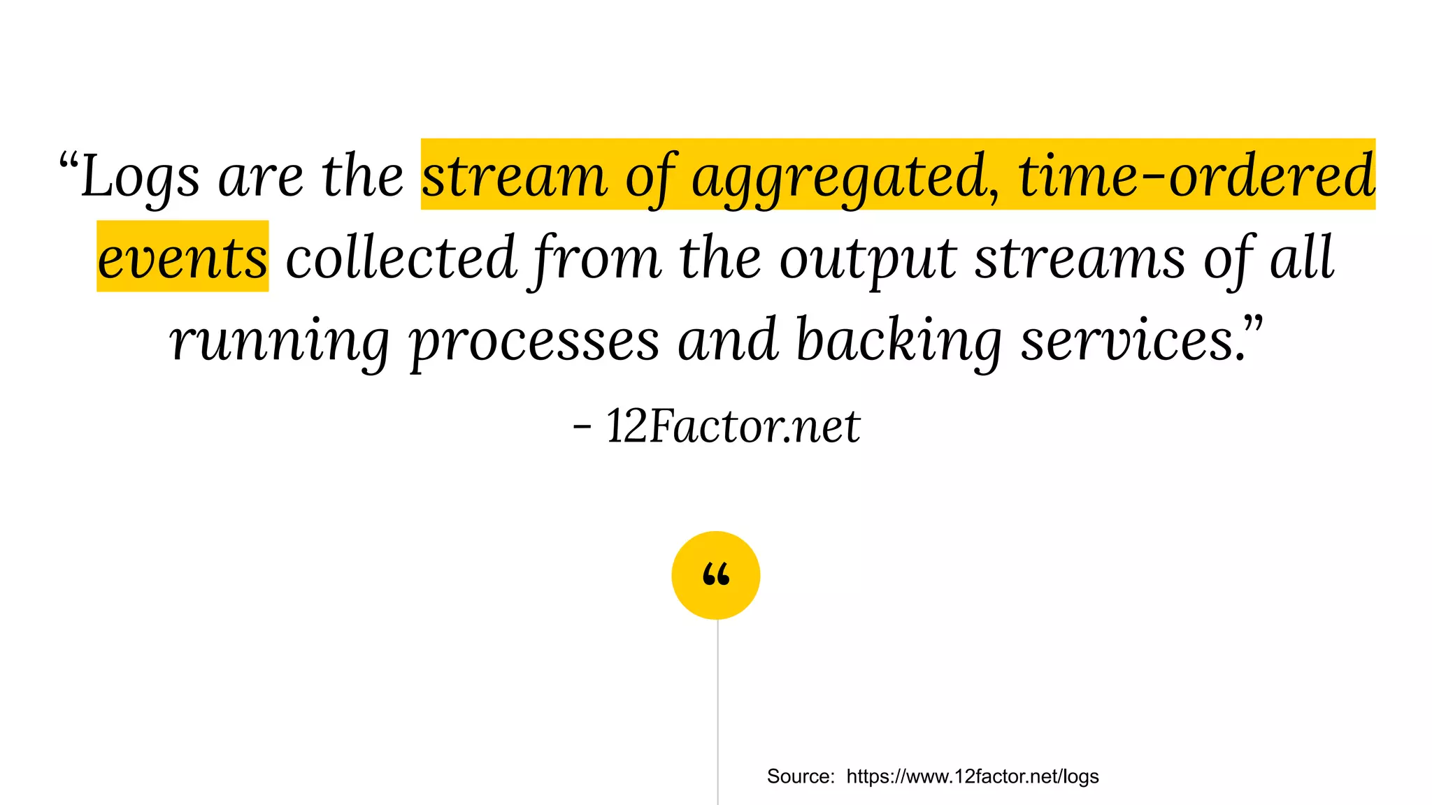 “
“Logs are the stream of aggregated, time-ordered
events collected from the output streams of all
running processes and backing services.”
- 12Factor.net
Source: https://www.12factor.net/logs
 