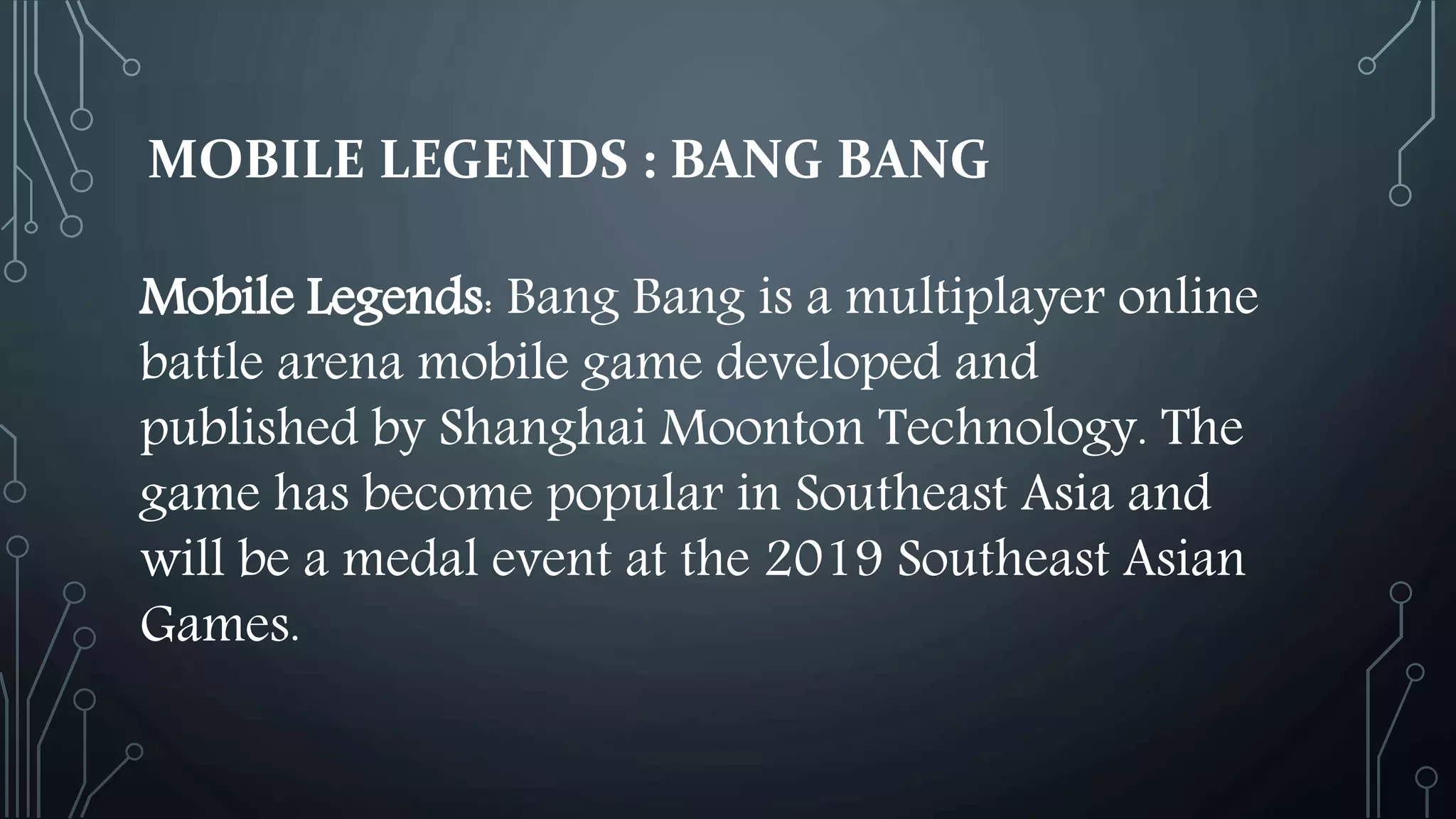 MOBILE LEGENDS : BANG BANG
Mobile Legends: Bang Bang is a multiplayer online
battle arena mobile game developed and
published by Shanghai Moonton Technology. The
game has become popular in Southeast Asia and
will be a medal event at the 2019 Southeast Asian
Games.
 