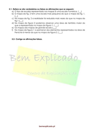 bemexplicado.pt
5.1- Refere se são verdadeiras ou falsas as afirmações que se seguem:
a) O tipo de escalas representado nos mapas é uma escala numérica. ( __)
b) O mapa da fig. 2 tem uma escala mais pequena do que o mapa da fig. 1.
(__)
c) No mapa da fig. 2 a realidade foi reduzida mais vezes do que no mapa da
fig.1 (___)
d) No mapa da figura 2 podemos observar uma área de território maior do
que a representada no mapa da figura 1. ( ___)
e) Os mapas são mapas de grande escala (___)
f) No mapa da figura 1 o pormenor dos elementos representados na área de
Peniche é menor do que no mapa da figura 2. (___)
5.2- Corrige as afirmações falsas.
 