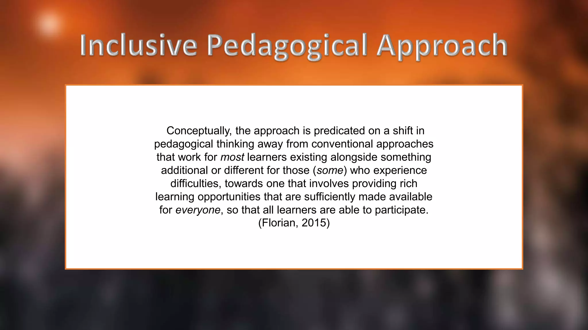 Conceptually, the approach is predicated on a shift in
pedagogical thinking away from conventional approaches
that work for most learners existing alongside something
additional or different for those (some) who experience
difficulties, towards one that involves providing rich
learning opportunities that are sufficiently made available
for everyone, so that all learners are able to participate.
(Florian, 2015)
 