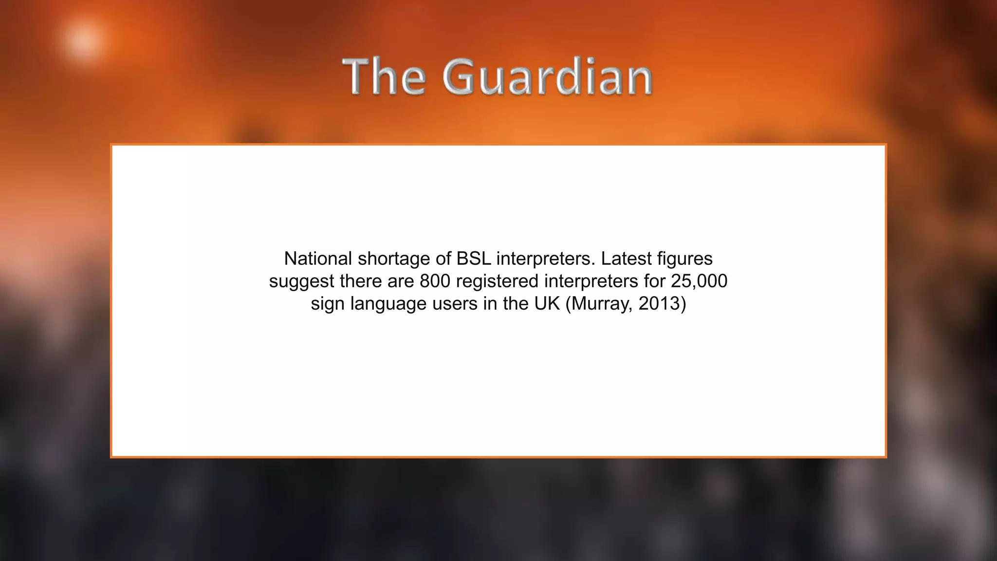 National shortage of BSL interpreters. Latest figures
suggest there are 800 registered interpreters for 25,000
sign language users in the UK (Murray, 2013)
 