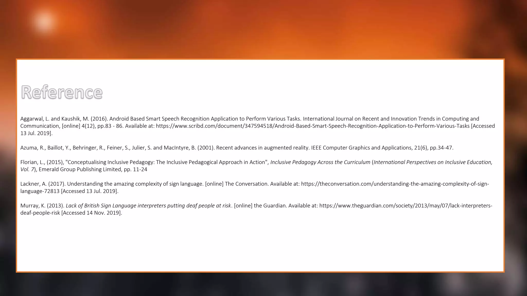 Aggarwal, L. and Kaushik, M. (2016). Android Based Smart Speech Recognition Application to Perform Various Tasks. International Journal on Recent and Innovation Trends in Computing and
Communication, [online] 4(12), pp.83 - 86. Available at: https://www.scribd.com/document/347594518/Android-Based-Smart-Speech-Recognition-Application-to-Perform-Various-Tasks [Accessed
13 Jul. 2019].
Azuma, R., Baillot, Y., Behringer, R., Feiner, S., Julier, S. and MacIntyre, B. (2001). Recent advances in augmented reality. IEEE Computer Graphics and Applications, 21(6), pp.34-47.
Florian, L., (2015), "Conceptualising Inclusive Pedagogy: The Inclusive Pedagogical Approach in Action", Inclusive Pedagogy Across the Curriculum (International Perspectives on Inclusive Education,
Vol. 7), Emerald Group Publishing Limited, pp. 11-24
Lackner, A. (2017). Understanding the amazing complexity of sign language. [online] The Conversation. Available at: https://theconversation.com/understanding-the-amazing-complexity-of-sign-
language-72813 [Accessed 13 Jul. 2019].
Murray, K. (2013). Lack of British Sign Language interpreters putting deaf people at risk. [online] the Guardian. Available at: https://www.theguardian.com/society/2013/may/07/lack-interpreters-
deaf-people-risk [Accessed 14 Nov. 2019].
 