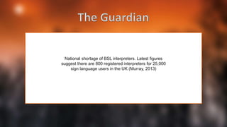 National shortage of BSL interpreters. Latest figures
suggest there are 800 registered interpreters for 25,000
sign language users in the UK (Murray, 2013)
 
