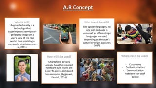 Augmented reality is a
technology that
superimposes a computer-
generated image on a
user's view of the real
world, thus providing a
composite view (Azuma et
al, 2001).
Smartphone devices
already have the required
hardware built in and are
easier to access compared
to a computer. (Aggarwal,
Kaushik, 2016)
Like spoken languages, no
one sign language is
universal, as different sign
languages are used,
depending on the user’s
culture or origin. (Lackner,
2017)
- Classrooms
- Outdoor activities
- Communication
between non-deaf
people
 