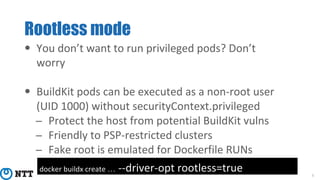 Rootless mode
8
• You don’t want to run privileged pods? Don’t
worry
• BuildKit pods can be executed as a non-root user
(UID 1000) without securityContext.privileged
− Protect the host from potential BuildKit vulns
− Friendly to PSP-restricted clusters
− Fake root is emulated for Dockerfile RUNs
docker buildx create … --driver-opt rootless=true
 