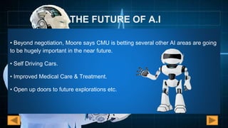 THE FUTURE OF A.I
• Beyond negotiation, Moore says CMU is betting several other AI areas are going
to be hugely important in the near future.
• Self Driving Cars.
• Improved Medical Care & Treatment.
• Open up doors to future explorations etc.
 