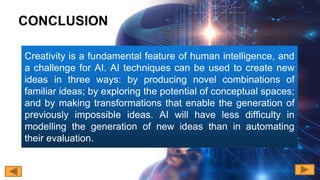 Creativity is a fundamental feature of human intelligence, and
a challenge for AI. AI techniques can be used to create new
ideas in three ways: by producing novel combinations of
familiar ideas; by exploring the potential of conceptual spaces;
and by making transformations that enable the generation of
previously impossible ideas. AI will have less difficulty in
modelling the generation of new ideas than in automating
their evaluation.
CONCLUSION
 