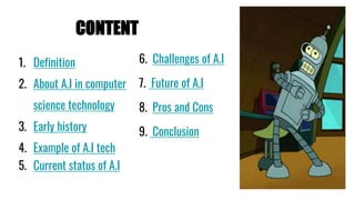 CONTENT
1. Definition
2. About A.I in computer
science technology
3. Early history
4. Example of A.I tech
5. Current status of A.I
6. Challenges of A.I
7. Future of A.I
8. Pros and Cons
9. Conclusion
 