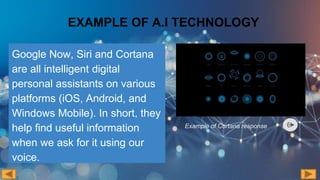 EXAMPLE OF A.I TECHNOLOGY
Google Now, Siri and Cortana
are all intelligent digital
personal assistants on various
platforms (iOS, Android, and
Windows Mobile). In short, they
help find useful information
when we ask for it using our
voice.
Example of Cortana response
 
