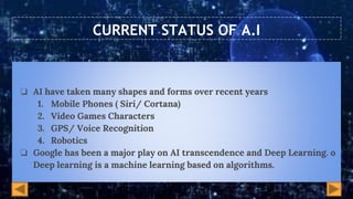 CURRENT STATUS OF A.I
❏ AI have taken many shapes and forms over recent years
1. Mobile Phones ( Siri/ Cortana)
2. Video Games Characters
3. GPS/ Voice Recognition
4. Robotics
❏ Google has been a major play on AI transcendence and Deep Learning. o
Deep learning is a machine learning based on algorithms.
 