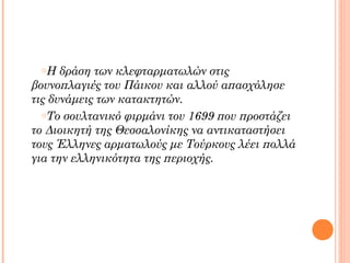 oΗ   δράση των κλεφταρματωλών στις
βουνοπλαγιές του Πάικου και αλλού απασχόλησε
τις δυνάμεις των κατακτητών.
  oΤο σουλτανικό φιρμάνι του 1699 που προστάζει

το Διοικητή της Θεσσαλονίκης να αντικαταστήσει
τους Έλληνες αρματωλούς με Τούρκους λέει πολλά
για την ελληνικότητα της περιοχής.
 
