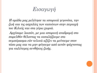 Εισαγωγή
Η ομάδα μας μελέτησε τα ιστορικά γεγονότα, την
ζωή και τις ασχολίες των κατοίκων στην περιοχή
του Κιλκίς και στα γύρω χωριά.
 Αρχίσαμε λοιπόν, με μια ιστορική αναδρομή στο
παρελθόν θέλοντας να καταλήξουμε στο
συμπέρασμα εάν τελικά αξίζει να μείνουμε στον
τόπο μας και να μην φύγουμε από αυτόν ψάχνοντας
για καλύτερες συνθήκες ζωής.
 