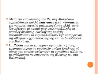  Μετά την επανάσταση του 21, στη Μακεδονία
  σημειώθηκαν πολλά επαναστατικά κινήματα,
  για να αποτιναχτεί ο τούρκικος ζυγός αλλά αυτά
  δεν πέτυχαν το σκοπό τους, ενώ παράλληλα οι
  μεγάλες δυνάμεις εκείνης της εποχής
  προσπαθούσαν να εκμεταλλευτούν την κατάρρευση
  της οθωμανικής αυτοκρατορίας και να διεισδύσουν
  στα Βαλκάνια.
 Οι Ρώσοι για να επιτύχουν την πολιτική τους,
  χρησιμοποίησαν το υπόδουλο ακόμη Βουλγαρικό
  έθνος, του οποίου αφύπνισαν τη συνείδηση αλλά και
  το ενθάρρυναν να επεκτείνει τις βλέψεις του στη
  Βαλκανική.
 