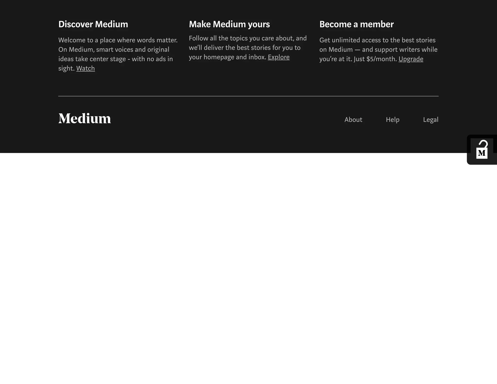 Discover Medium
Welcome to a place where words matter.
On Medium, smart voices and original
ideas take center stage - with no ads in
sight. Watch
Make Medium yours
Follow all the topics you care about, and
we’ll deliver the best stories for you to
your homepage and inbox. Explore
Become a member
Get unlimited access to the best stories
on Medium — and support writers while
you’re at it. Just $5/month. Upgrade
About Help Legal
 