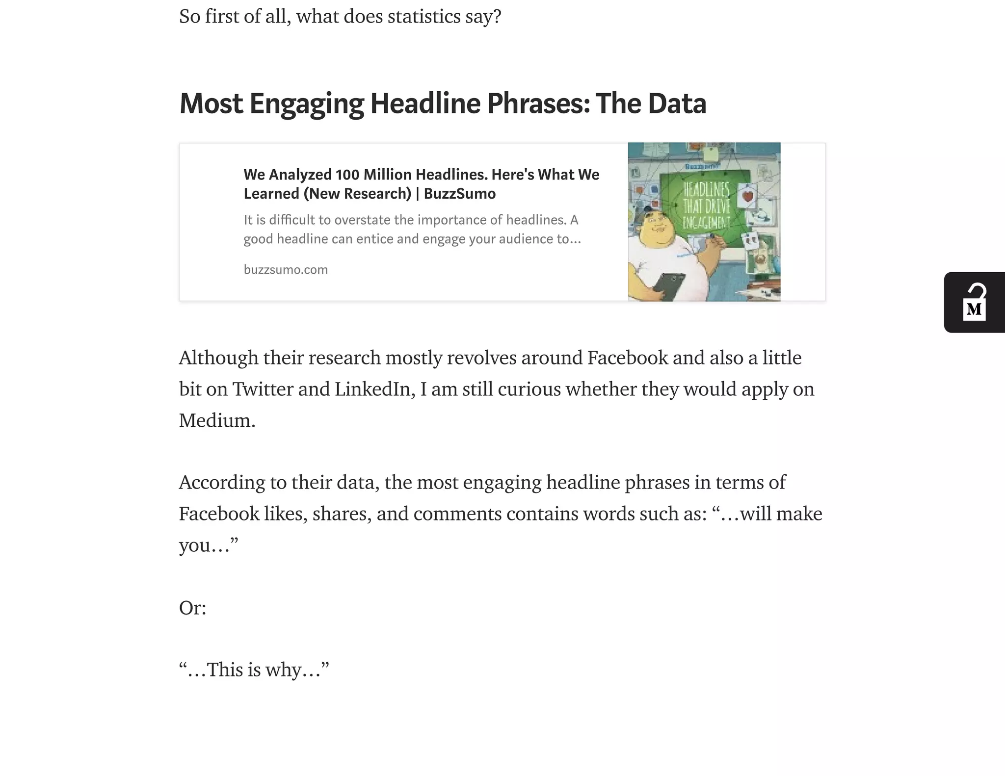 So first of all, what does statistics say?
Most Engaging Headline Phrases:The Data
We Analyzed 100 Million Headlines. Here's What We
Learned (New Research) | BuzzSumo
It is di cult to overstate the importance of headlines. A
good headline can entice and engage your audience to…
buzzsumo.com
Although their research mostly revolves around Facebook and also a little
bit on Twitter and LinkedIn, I am still curious whether they would apply on
Medium.
According to their data, the most engaging headline phrases in terms of
Facebook likes, shares, and comments contains words such as: “…will make
you…”
Or:
“…This is why…”
 
