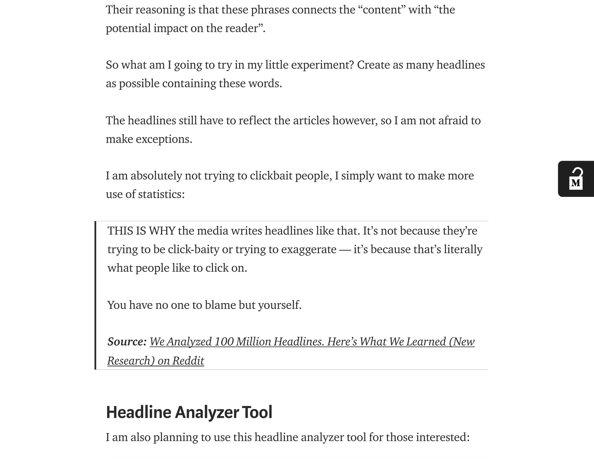 Their reasoning is that these phrases connects the “content” with “the
potential impact on the reader”.
So what am I going to try in my little experiment? Create as many headlines
as possible containing these words.
The headlines still have to reflect the articles however, so I am not afraid to
make exceptions.
I am absolutely not trying to clickbait people, I simply want to make more
use of statistics:
THIS IS WHY the media writes headlines like that. It’s not because they’re
trying to be click-baity or trying to exaggerate — it’s because that’s literally
what people like to click on.
You have no one to blame but yourself.
Source: We Analyzed 100 Million Headlines. Here’s What We Learned (New
Research) on Reddit
Headline AnalyzerTool
I am also planning to use this headline analyzer tool for those interested:
 
