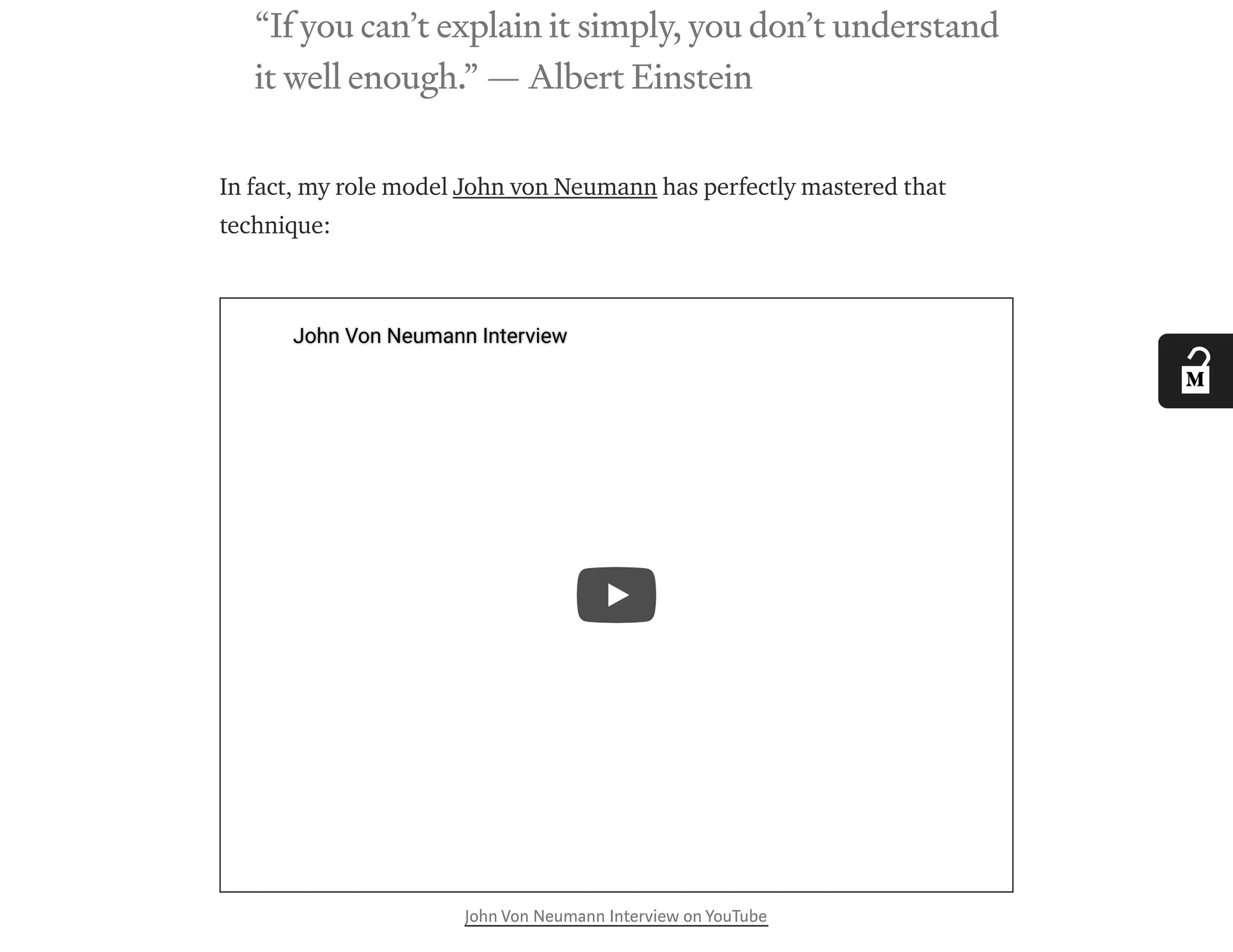 “If you can’t explain it simply, you don’t understand
it well enough.” — Albert Einstein
In fact, my role model John von Neumann has perfectly mastered that
technique:
John Von Neumann Interview on YouTube
John Von Neumann InterviewJohn Von Neumann Interview
 