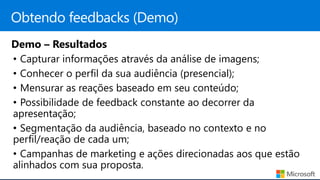 Demo – Resultados
• Capturar informações através da análise de imagens;
• Conhecer o perfil da sua audiência (presencial);
• Mensurar as reações baseado em seu conteúdo;
• Possibilidade de feedback constante ao decorrer da
apresentação;
• Segmentação da audiência, baseado no contexto e no
perfil/reação de cada um;
• Campanhas de marketing e ações direcionadas aos que estão
alinhados com sua proposta.
 