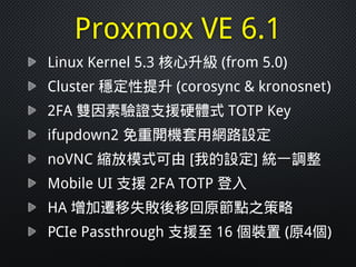 Proxmox VE 6.1
Linux Kernel 5.3 核心升級 (from 5.0)
Cluster 穩定性提升 (corosync & kronosnet)
2FA 雙因素驗證支援硬體式 TOTP Key
ifupdown2 免重開機套用網路設定
noVNC 縮放模式可由 [我的設定] 統一調整
Mobile UI 支援 2FA TOTP 登入
HA 增加遷移失敗後移回原節點之策略
PCIe Passthrough 支援至 16 個裝置 (原4個)
 