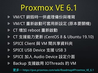 Proxmox VE 6.1
VM/CT 銷毀時一併處理備份與複寫
VM/CT 重新啟動可套用新設定 (原本要關機)
CT 增加 reboot 重新啟動
CT 支援能力更新 (CentOS 8 & Ubuntu 19.10)
SPICE Client 與 VM 間共享資料夾
SPICE USB Device 支援 USB 3
SPICE 加入 Audio Device 設定介面
Backup 支援啟用 IOThreads 的 VM
更多…https://pve.proxmox.com/wiki/Roadmap#Proxmox_VE_6.1
 