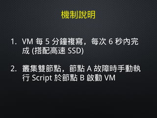 1. VM 每 5 分鐘複寫，每次 6 秒內完
成 (搭配高速 SSD)
2. 叢集雙節點，節點 A 故障時手動執
行 Script 於節點 B 啟動 VM
 