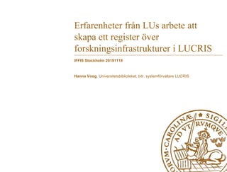 Erfarenheter från LUs arbete att
skapa ett register över
forskningsinfrastrukturer i LUCRIS
IFFIS Stockholm 20191119
Hanna Voog, Universitetsbiblioteket, bitr. systemförvaltare LUCRIS
 