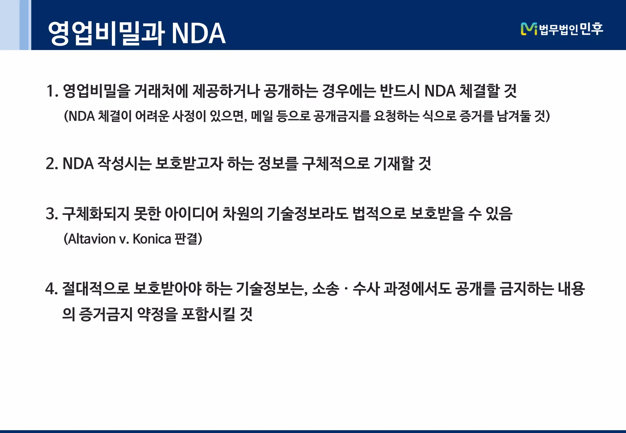 영업비밀과 NDA
1. 영업비밀을 거래처에 제공하거나 공개하는 경우에는 반드시 NDA 체결할 것
(NDA 체결이 어려운 사정이 있으면, 메일 등으로 공개금지를 요청하는 식으로 증거를 남겨둘 것)
2. NDA 작성시는 보호받고자 하는 정보를 구체적으로 기재할 것
3. 구체화되지 못한 아이디어 차원의 기술정보라도 법적으로 보호받을 수 있음
(Altavion v. Konica 판결)
4. 절대적으로 보호받아야 하는 기술정보는, 소송ㆍ수사 과정에서도 공개를 금지하는 내용
의 증거금지 약정을 포함시킬 것
 