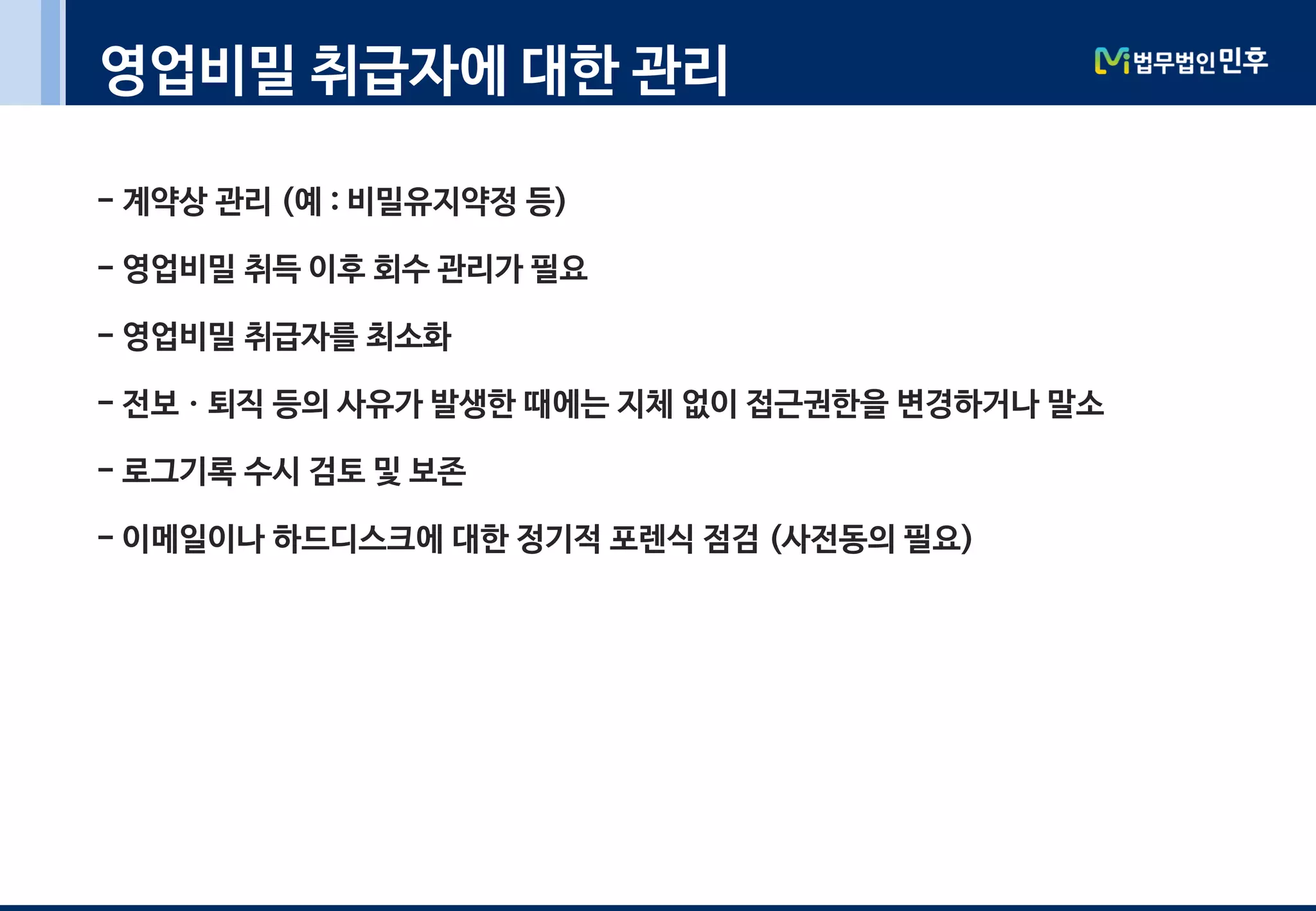 영업비밀 취급자에 대한 관리
- 계약상 관리 (예 : 비밀유지약정 등)
- 영업비밀 취득 이후 회수 관리가 필요
- 영업비밀 취급자를 최소화
- 전보ㆍ퇴직 등의 사유가 발생한 때에는 지체 없이 접근권한을 변경하거나 말소
- 로그기록 수시 검토 및 보존
- 이메일이나 하드디스크에 대한 정기적 포렌식 점검 (사전동의 필요)
 