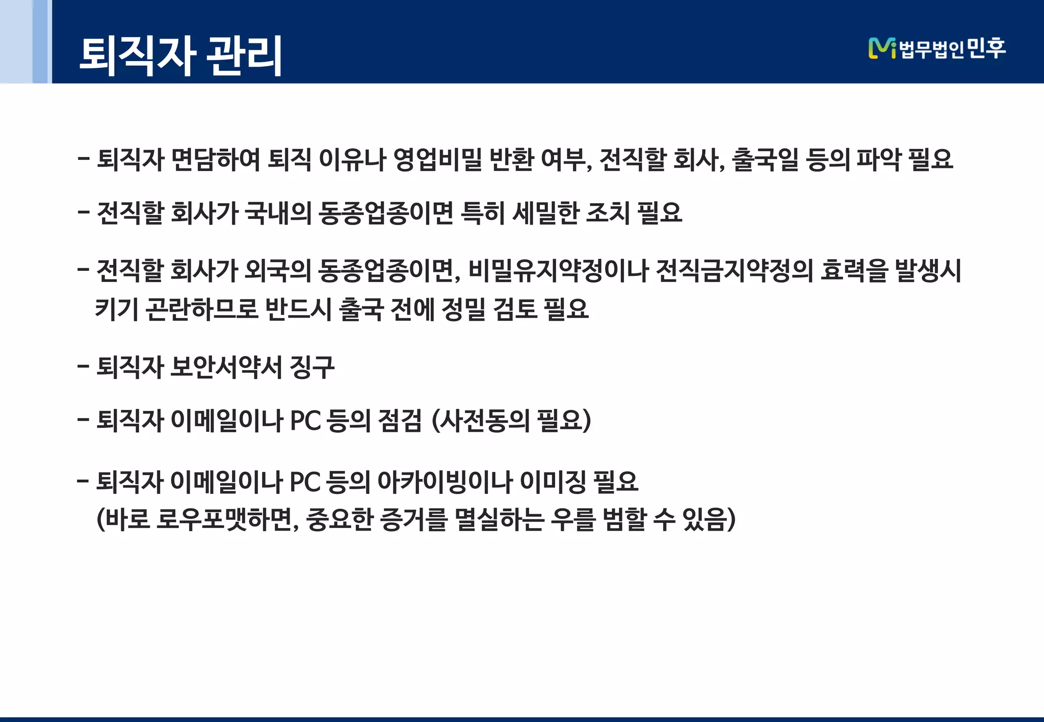 퇴직자 관리
- 퇴직자 면담하여 퇴직 이유나 영업비밀 반환 여부, 전직할 회사, 출국일 등의 파악 필요
- 전직할 회사가 국내의 동종업종이면 특히 세밀한 조치 필요
- 전직할 회사가 외국의 동종업종이면, 비밀유지약정이나 전직금지약정의 효력을 발생시
키기 곤란하므로 반드시 출국 전에 정밀 검토 필요
- 퇴직자 보안서약서 징구
- 퇴직자 이메일이나 PC 등의 점검 (사전동의 필요)
- 퇴직자 이메일이나 PC 등의 아카이빙이나 이미징 필요
(바로 로우포맷하면, 중요한 증거를 멸실하는 우를 범할 수 있음)
 
