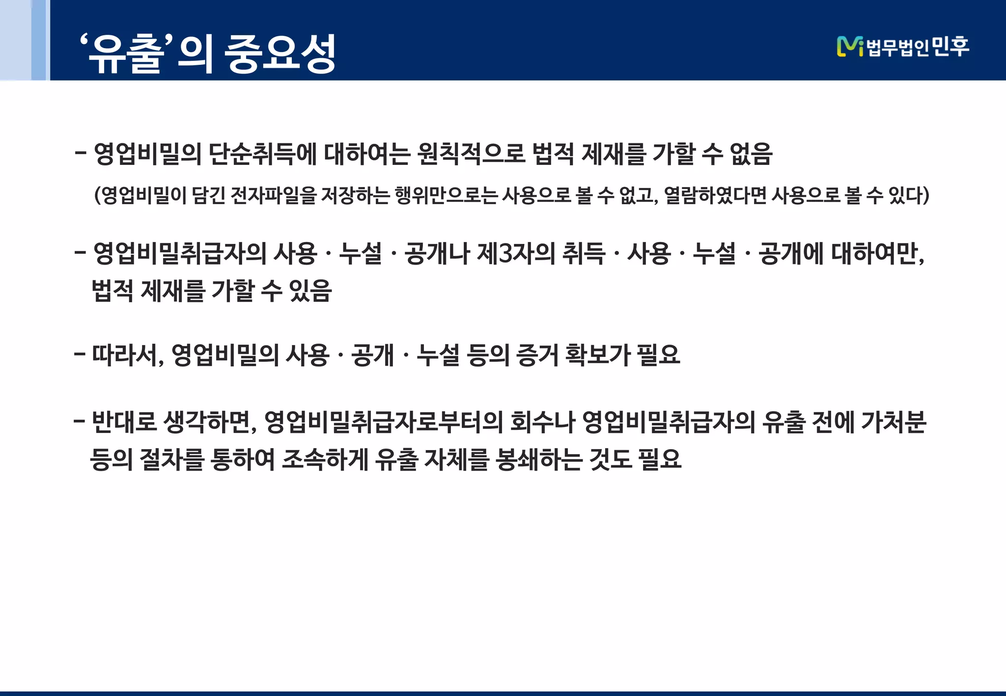 ‘유출’의 중요성
- 영업비밀의 단순취득에 대하여는 원칙적으로 법적 제재를 가할 수 없음
(영업비밀이 담긴 전자파일을 저장하는 행위만으로는 사용으로 볼 수 없고, 열람하였다면 사용으로 볼 수 있다)
- 영업비밀취급자의 사용ㆍ누설ㆍ공개나 제3자의 취득ㆍ사용ㆍ누설ㆍ공개에 대하여만,
법적 제재를 가할 수 있음
- 따라서, 영업비밀의 사용ㆍ공개ㆍ누설 등의 증거 확보가 필요
- 반대로 생각하면, 영업비밀취급자로부터의 회수나 영업비밀취급자의 유출 전에 가처분
등의 절차를 통하여 조속하게 유출 자체를 봉쇄하는 것도 필요
 