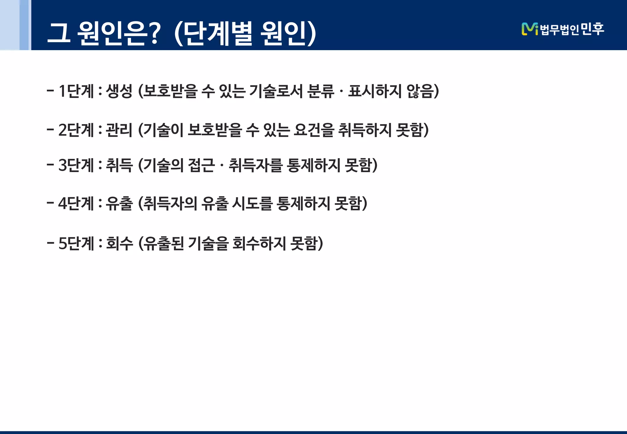 그 원인은? (단계별 원인)
- 1단계 : 생성 (보호받을 수 있는 기술로서 분류ㆍ표시하지 않음)
- 2단계 : 관리 (기술이 보호받을 수 있는 요건을 취득하지 못함)
- 3단계 : 취득 (기술의 접근ㆍ취득자를 통제하지 못함)
- 4단계 : 유출 (취득자의 유출 시도를 통제하지 못함)
- 5단계 : 회수 (유출된 기술을 회수하지 못함)
 