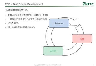 15Copyright © 2019 BTC Corporation All Rights Reserved.
TDD - Test Driven Development
• まずレッドになる（失敗する）自動テストを書く
• 一番早い方法でグリーンにする（成功させる）
• リファクタする
• 以上を繰り返えし目標に向かう
テスト駆動開発のサイクル
Red
Green
Refactor
 