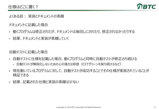 20Copyright © 2019 BTC Corporation All Rights Reserved.
仕様はどこに書く？
ドキュメントに記載した場合
• 動くプログラムは修正されたが、ドキュメントは後回しにされたり、修正されなかったりする
• 結果、ドキュメントと実装が乖離していく
自動テストに記載した場合
• 自動テストに仕様を記載した場合、動くプログラムと同時に自動テストが修正され続ける
– 自動テストが陳腐化しないための心の強さは前提（CIでグリーンを保ち続けるなど）
• 現在動いているプログラムに対して、自動テストが成功することでその仕様が実装されていることが
検証できる
• 結果、記載された仕様と実装の乖離は少ない
よくある話： 実装とドキュメントの乖離
 