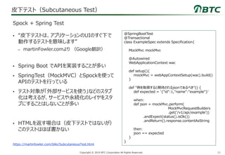 28Copyright © 2019 BTC Corporation All Rights Reserved.
皮下テスト（Subcutaneous Test）
• “皮下テストは、アプリケーションのUIのすぐ下で
動作するテストを意味します”
– martinFowler.comより （Google翻訳）
• Spring Boot でAPIを実装することが多い
• SpringTest（MockMVC）とSpockを使って
APIのテストを行っている
• テスト対象が「外部サービスを使う」などのスタブ
化は考えるが、サービスや永続化のレイヤをスタ
ブにすることはしないことが多い
• HTMLを返す場合は（皮下テストではないが）
このテストはほぼ書かない
Spock + Spring Test
@SpringBootTest
@Transactional
class ExampleSpec extends Specification{
MockMvc mockMvc
@Autowired
WebApplicationContext wac
def setup(){
mockMvc = webAppContextSetup(wac).build()
}
def "例を取得すると期待されるjsonであるべき"() {
def expected = '{"id":1,"name":"example"}'
when:
def json = mockMvc.perform(
MockMvcRequestBuilders
.get('/v1/api/example'))
.andExpect(status().isOk())
.andReturn().response.contentAsString
then:
json == expected
}
}
https://martinfowler.com/bliki/SubcutaneousTest.html
 