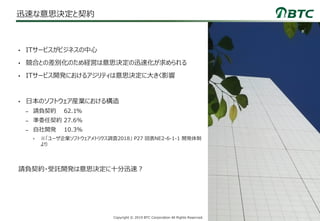 3Copyright © 2019 BTC Corporation All Rights Reserved.
迅速な意思決定と契約
• ITサービスがビジネスの中心
• 競合との差別化のため経営は意思決定の迅速化が求められる
• ITサービス開発におけるアジリティは意思決定に大きく影響
• 日本のソフトウェア産業における構造
– 請負契約 62.1%
– 準委任契約 27.6%
– 自社開発 10.3%
• ※「ユーザ企業ソフトウェアメトリクス調査2018」 P27 図表NE2-6-1-1 開発体制
より
請負契約・受託開発は意思決定に十分迅速？
 