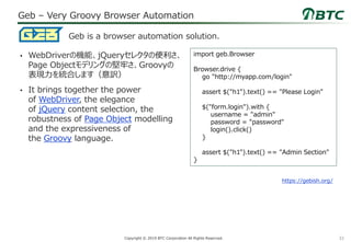 32Copyright © 2019 BTC Corporation All Rights Reserved.
Geb – Very Groovy Browser Automation
• WebDriverの機能、jQueryセレクタの便利さ、
Page Objectモデリングの堅牢さ、Groovyの
表現力を統合します（意訳）
• It brings together the power
of WebDriver, the elegance
of jQuery content selection, the
robustness of Page Object modelling
and the expressiveness of
the Groovy language.
Geb is a browser automation solution.
https://gebish.org/
import geb.Browser
Browser.drive {
go "http://myapp.com/login"
assert $("h1").text() == "Please Login"
$("form.login").with {
username = "admin"
password = "password"
login().click()
}
assert $("h1").text() == "Admin Section"
}
 