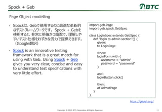 33Copyright © 2019 BTC Corporation All Rights Reserved.
Spock + Geb
• Spockは、Gebで使用するのに最適な革新的
なテストフレームワークです。 Spock + Gebを
使用すると、非常に明確かつ簡潔で、理解しや
すいテスト仕様をわずかな労力で提供できます。
（Google翻訳）
• Spock is an innovative testing
framework that is a great match for
using with Geb. Using Spock + Geb
gives you very clear, concise and easy
to understand test specifications with
very little effort.
Page Object modelling
import geb.Page
import geb.spock.GebSpec
class LoginSpec extends GebSpec {
def "login to admin section"() {
given:
to LoginPage
when:
loginForm.with {
username = "admin"
password = "password"
}
and:
loginButton.click()
then:
at AdminPage
}
}
https://gebish.org/
 