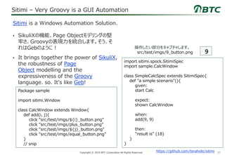 35Copyright © 2019 BTC Corporation All Rights Reserved.
Sitimi – Very Groovy is a GUI Automation
• SikuliXの機能、Page Objectモデリングの堅
牢さ、Groovyの表現力を統合します。そう、そ
れはGebのように！
• It brings together the power of SikuliX,
the robustness of Page
Object modelling and the
expressiveness of the Groovy
language. so. It's like Geb!
Sitimi is a Windows Automation Solution.
https://github.com/terahide/sitimi
import sitimi.spock.SitimiSpec
import sample.CalcWindow
class SimpleCalcSpec extends SitimiSpec{
def "a simple scenario"(){
given:
start Calc
expect:
shown CalcWindow
when:
add(9, 9)
then:
"result is" (18)
}
}
操作したい部分をキャプチャします。
src/test/imgs/9_button.png
Package sample
import sitimi.Window
class CalcWindow extends Window{
def add(i, j){
click "src/test/imgs/${i}_button.png"
click "src/test/imgs/plus_button.png"
click "src/test/imgs/${j}_button.png"
click "src/test/imgs/equal_button.png"
}
// snip
 
