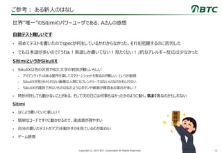 38Copyright © 2019 BTC Corporation All Rights Reserved.
ご参考： ある新人のはなし
自動テスト難しいです
• 初めてテストを書いたのでspecが何をしているかわからなかった。それを把握するのに苦労した
• でも日本語が多いので「うわぁ！英語しか書いてない！見たくない！」的なアレルギー反応は少なかった
SitimiというかSikuliX
• SikuliXは色の区別や似た文字の判別が難しいらしい
– アイデンティティのある箇所を探してスクリーンショットを取るのが難しい、というか面倒
– SikuliXが見分けられない画像は人間にもフレンドリーではないUIなのかもしれない
– SikuliXが識別できないものは似たようなボタンや画面が複数ある場合が多い？
• 時折何をしても動かないことがある、そして次の日には何事もなかったかのように動く。気まぐれなのかもしれない
Sitimi
• なにより書いていて楽しい！
• 簡単なコードですぐに動かせるので、達成感が得やすい
• 自分の書いたテストがアプリを動かすのを見ているのが面白い
• ゲーム感覚
世界“唯一”のSitimiのパワーユーザである、Aさんの感想
 
