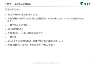 39Copyright © 2019 BTC Corporation All Rights Reserved.
ご参考： ある新人のはなし
• Aさん「なぜかテストが落ちるんです」
• 寺島「機械の方がだいたい人間より正確だから、あなたの書いたテストコードに問題があるので
は？」
• ー 数分悩み何かを修正 ー
• Aさん「直りました」
• 寺島「おっけー。じゃあ、全部動かしてみて」
• ー 数分後 ー
• Aさん「１件なぜか落ちました。単体で実行すると成功します。。。」
• 寺島「自動テストは、リピータブルで独立してないとダメよ」
日常の会話 その１
 