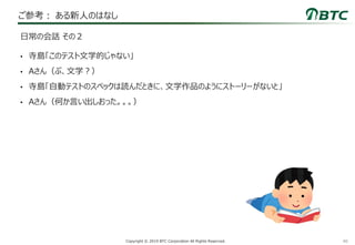 40Copyright © 2019 BTC Corporation All Rights Reserved.
ご参考： ある新人のはなし
• 寺島「このテスト文学的じゃない」
• Aさん（ぶ、文学？）
• 寺島「自動テストのスペックは読んだときに、文学作品のようにストーリーがないと」
• Aさん（何か言い出しおった。。。）
日常の会話 その２
 