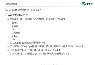48Copyright © 2019 BTC Corporation All Rights Reserved.
よくある質問
• YesでありNoです
– 自動テストは社内のほとんどのプロジェクトで実行しています
• JUnit
• Spock
• Geb
• Cypress
• Sitimi
• etc.
– BTC Code Baseはまだ開発中です
– が、標準的なDevOps基盤の構築は終わり、実案件へ導入が始まっています
– Scrumは社内の一部のプロジェクトで行われています
– BDD・ATDD に取り組んでいるのは自分のプロジェクトだけです
Q. 社内全体で取り組んでいるのですか？
 