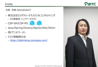 8Copyright © 2019 BTC Corporation All Rights Reserved.
Profile
• 株式会社ビッグツリーテクノロジ＆コンサルティング
– DX事業部 シニアアーキテクト
• CSP-SM/CSP-PO
• Java/Spring/Groovy/Spock/Geb/Sitimi
• 酒/アニメ/ラーメン
• テスト駆動飲み会
– https://tddrinking.connpass.com/
寺島 秀樹 @terahide27
 