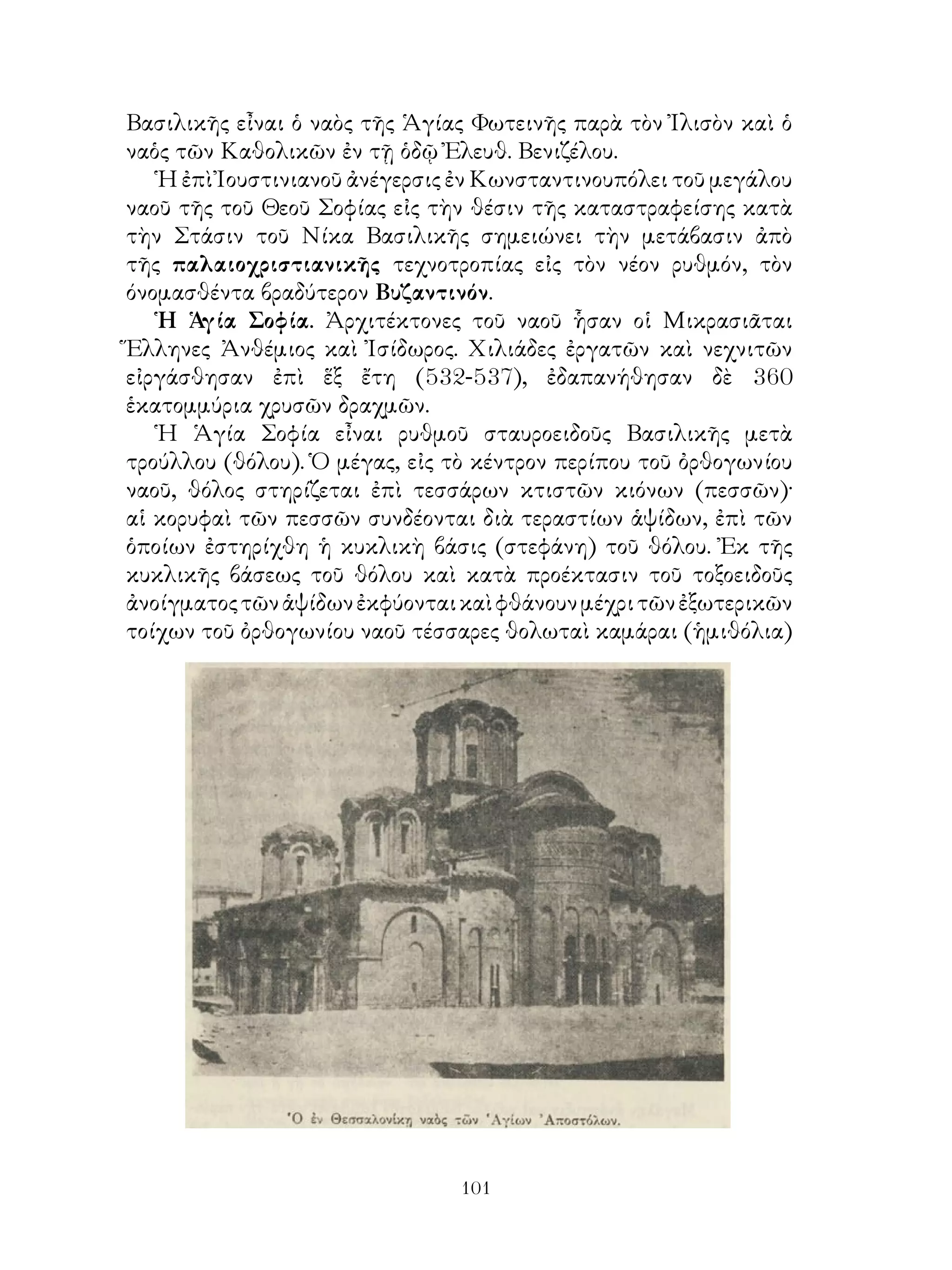 101
Βασιλικῆς εἶναι ὁ ναὸς τῆς Ἁγίας Φωτεινῆς παρὰ τὸν Ἰλισὸν καὶ ὁ
ναὁς τῶν Καθολικῶν ἐν τῇ ὁδῷ Ἐλευθ. Βενιζέλου.
Ἡ ἐπὶ Ἰουστινιανοῦ ἀνέγερσις ἐν Κωνσταντινουπόλει τοῦ μεγάλου
ναοῦ τῆς τοῦ Θεοῦ Σοφίας εἰς τὴν θέσιν τῆς καταστραφείσης κατὰ
τὴν Στάσιν τοῦ Νίκα Βασιλικῆς σημειώνει τὴν μετάβασιν ἀπὸ
τῆς παλαιοχριστιανικῆς τεχνοτροπίας εἰς τὸν νέον ρυθμόν, τὸν
όνομασθέντα βραδύτερον Βυζαντινόν.
Ἡ Ἁγία Σοφία. Ἀρχιτέκτονες τοῦ ναοῦ ἧσαν οἱ Μικρασιᾶται
Ἕλληνες Ἀνθέμιος καὶ Ἰσίδωρος. Χιλιάδες ἐργατῶν καὶ νεχνιτῶν
εἰργάσθησαν ἐπὶ ἕξ ἔτη (532-537), ἐδαπανήθησαν δὲ 360
ἑκατομμύρια χρυσῶν δραχμῶν.
Ἡ Ἁγία Σοφία εἶναι ρυθμοῦ σταυροειδοῦς Βασιλικῆς μετὰ
τρούλλου (θόλου). Ὁ μέγας, εἰς τὸ κέντρον περίπου τοῦ ὀρθογωνίου
ναοῦ, θόλος στηρίζεται ἐπὶ τεσσάρων κτιστῶν κιόνων (πεσσῶν)·
αἱ κορυφαὶ τῶν πεσσῶν συνδέονται διὰ τεραστίων ἁψίδων, ἐπὶ τῶν
ὁποίων ἐστηρίχθη ἡ κυκλικὴ βάσις (στεφάνη) τοῦ θόλου. Ἐκ τῆς
κυκλικῆς βάσεως τοῦ θόλου καὶ κατὰ προέκτασιν τοῦ τοξοειδοῦς
ἀνοίγματοςτῶνἁψίδωνἐκφύονταικαὶφθάνουνμέχριτῶνἐξωτερικῶν
τοίχων τοῦ ὀρθογωνίου ναοῦ τέσσαρες θολωταὶ καμάραι (ἡμιθόλια)
 